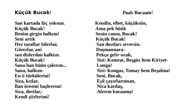 Küçük Bucak !  Paalı Bucaam!    San kartada hiç yoksun. Kendin, elbet, küçüksün,  Küçük Bucak! Ama pek büük  Benim girgin halkım! Senin canın, Bucak!  Seni artık Küçük Bucak!  Her taraflar bilerlar, San dostları seversin.  Görerlar, ani Duşmannara-  san dizlerdan kalktın. Pekça gelir sıcak,  Küçük Bucak! Sizi: Komrat, Beşgöz hem Kiriyet-  Sana ban büün çalerım... Lunga!  Sana, halkım- Sizi: Kongaz, Tomay hem Beşalma!  En ii türkülerini! Seni, Bucak,  Siza, kızlar, Eşil çayırlarınnan,  Ban üreemi başleerım! Nica kardaş,  Siza, dostlar,- Alerım kucaama!  Kendi şiirlerimi! 
