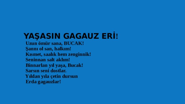  YAŞASIN GAGAUZ ERİ !  Uzun ömür sana, BUCAK!  Şannı ol san, halkım!  Kısmet, saalık hem zenginnik!  Seninnan salt aklım!  Binnarlan yıl yaşa, Bucak!  Sarsın seni dostlar.  Yıldan yıla çetin dursun  Erda gagauzlar!   