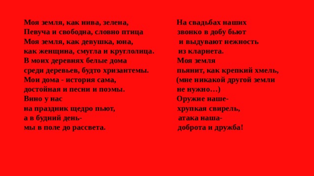Моя земля, как нива, зелена, На свадьбах наших  Певуча и свободна, словно птица звонко в добу бьют  Моя земля, как девушка, юна, и выдувают нежность  как женщина, смугла и круглолица. из кларнета.  В моих деревнях белые дома Моя земля  среди деревьев, будто хризантемы. пьянит, как крепкий хмель,  Мои дома - история сама, (мне никакой другой земли  достойная и песни и поэмы. не нужно…)  Вино у нас Оружие наше-  на праздник щедро пьют, хрупкая свирель,  а в будний день- атака наша-  мы в поле до рассвета. доброта и дружба!    