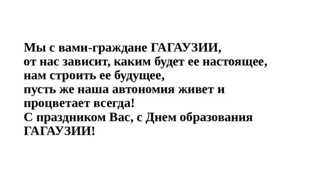Мы с вами-граждане ГАГАУЗИИ,  от нас зависит, каким будет ее настоящее,  нам строить ее будущее,  пусть же наша автономия живет и процветает всегда!  С праздником Вас, с Днем образования ГАГАУЗИИ! 