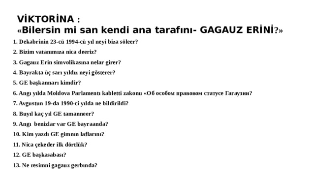 VİKTORİNA : « Bilersin mi san kendi ana tarafını- GAGAUZ ERİNİ ?» 1. Dekabrinin 23-cü 1994-cü yıl neyi biza söleer? 2. Bizim vatanımıza nica deeriz? 3. Gagauz Erin simvolikasına nelar girer? 4. Bayrakta üç sarı yıldız neyi gösterer? 5. GE başkannarı kimdir? 6. Angı yılda Moldova Parlamentı kabletti zakonu «Об особом правовом статусе Гагаузии? 7. Avgustun 19-da 1990-ci yılda ne bildirildi? 8. Buyıl kaç yıl GE tamanneer? 9. Angı benizlar var GE bayraanda? 10. Kim yazdı GE gimnın laflarını? 11. Nica çekeder ilk dörtlük? 12. GE başkasabası? 13. Ne resimni gagauz gerbında? 