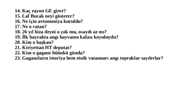 14. Kaç rayon GE girer?  15. Laf Bucak neyi gösterer?  16. Ne için avtonomiya kuruldu?  17. Ne o vatan?  18. 26 yıl biza deyni o çok mu, osaydı az mı?  19. İlk bayrakta angı hayvanın kafası koyuluydu?  20. Kim o başkan?  21. Kiriyettan HT deputat?  22. Kim o gagauz büünkü günda?  23. Gagauzların istoriya hem etnik vatannarı angı topraklar sayılerlar? 