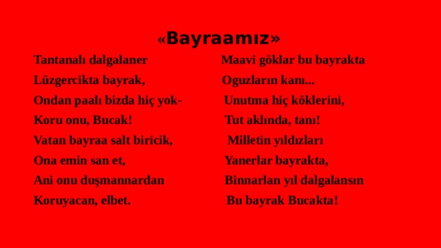  « Bayraamız» Tantanalı dalgalaner Maavi göklar bu bayrakta Lüzgercikta bayrak, Oguzların kanı... Ondan paalı bizda hiç yok- Unutma hiç köklerini, Koru onu, Bucak! Tut aklında, tanı! Vatan bayraa salt biricik, Milletin yıldızları Ona emin san et, Yanerlar bayrakta, Ani onu duşmannardan Binnarlan yıl dalgalansın Koruyacan, elbet. Bu bayrak Bucakta! 