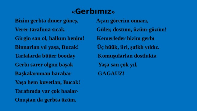  « Gerbımız » Bizim gerbta duuer güneş, Açan görerim onnarı, Verer tarafıma sıcak. Güler, dostum, üzüm-gözüm! Girgin san ol, halkım benim! Kemerleder bizim gerbı Binnarlan yıl yaşa, Bucak! Üç büük, iiri, şafklı yıldız. Tarlalarda büüer booday Komuşularlan dostlukta Gerbı sarer olgun başak Yaşa san çok yıl, Başkalarınnan barabar GAGAUZ! Yaşa hem kuvetlan, Bucak! Tarafımda var çok baalar- Onuştan da gerbta üzüm. 