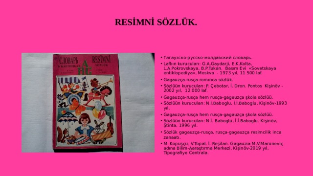  RESİMNİ SÖZLÜK.   Гагаузско-русско-молдавский словарь. Laflıın kurucuları: G.A.Gaydarji, E.K.Kolta, L.A.Pokrovskaya, B.P.Tukan. Basım Evi «Sovetskaya entiklopediya», Moskva - 1973 yıl, 11 500 laf. Gagauzça-rusça-romınca sözlük. Sözlüün kurucuları: P. Çebotar, İ. Dron. Pontos Kişinöv - 2002 yıl, 12 000 laf. Gagauzça-rusça hem rusça-gagauzça şkola sözlüü. Sözlüün kurucuları: N.İ.Baboglu, İ.İ.Baboglu, Kişinöv-1993 yıl. Gagauzça-rusça hem rusça-gagauzça şkola sözlüü. Sözlüün kurucuları: N.İ. Baboglu, İ.İ.Baboglu. Kişinöv, Ştinta, 1996 yıl. Sözlük gagauzça-rusça, rusça-gagauzça resimcilik inca zanaatı. M. Kopuşçu, V.Topal, İ. Reşilan. Gagauzia M.V.Maruneviç adına Bilim-Aaraştırma Merkezi, Kişinöv-2019 yıl, Tipografiye Centrala. 