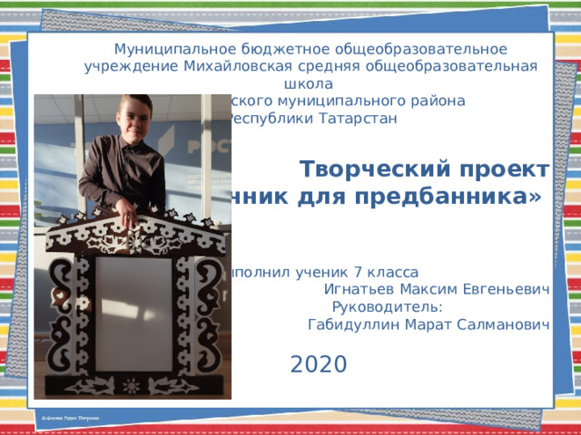 Муниципальное бюджетное общеобразовательное учреждение Михайловская средняя общеобразовательная школа Муслюмовского муниципального района Республики Татарстан Творческий проект  «Наличник для предбанника»   Выполнил ученик 7 класса  Игнатьев Максим Евгеньевич Руководитель:  Габидуллин Марат Салманович 2020 
