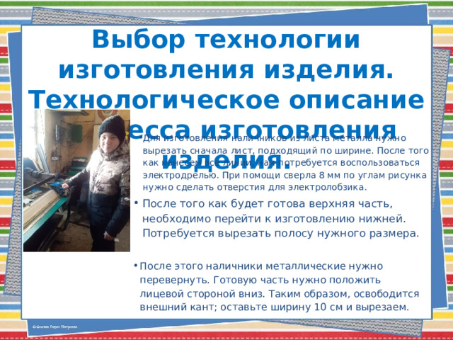 Выбор технологии изготовления изделия. Технологическое описание процесса изготовления изделия.   Для изготовления наличников из листа металла нужно вырезать сначала лист, подходящий по ширине. После того как нанесем все линии, нам потребуется воспользоваться электродрелью. При помощи сверла 8 мм по углам рисунка нужно сделать отверстия для электролобзика. После того как будет готова верхняя часть, необходимо перейти к изготовлению нижней. Потребуется вырезать полосу нужного размера. После этого наличники металлические нужно перевернуть. Готовую часть нужно положить лицевой стороной вниз. Таким образом, освободится внешний кант; оставьте ширину 10 см и вырезаем. 