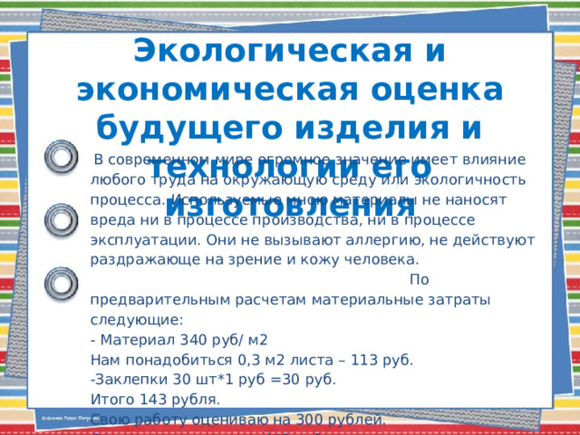 Экологическая и экономическая оценка будущего изделия и технологии его изготовления    В современном мире огромное значение имеет влияние любого труда на окружающую среду или экологичность процесса. Используемые мною материалы не наносят вреда ни в процессе производства, ни в процессе эксплуатации. Они не вызывают аллергию, не действуют раздражающе на зрение и кожу человека. По предварительным расчетам материальные затраты следующие: - Материал 340 руб/ м2 Нам понадобиться 0,3 м2 листа – 113 руб. -Заклепки 30 шт*1 руб =30 руб. Итого 143 рубля. Свою работу оцениваю на 300 рублей. Стоимость наличника 443 рубля. 