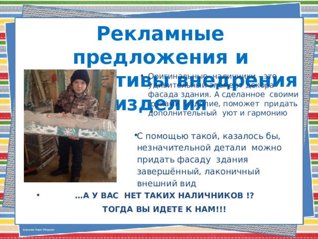 Рекламные предложения и перспективы внедрения изделия Оригинальные наличники - это удивительный элемент декора фасада здания. А сделанное своими руками изделие, поможет придать дополнительный уют и гармонию С помощью такой, казалось бы, незначительной детали можно придать фасаду здания завершённый, лаконичный внешний вид … А У ВАС НЕТ ТАКИХ НАЛИЧНИКОВ !? ТОГДА ВЫ ИДЕТЕ К НАМ!!!   