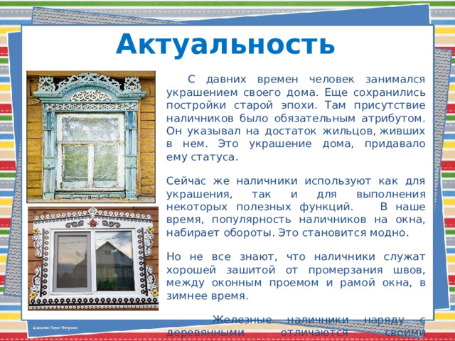 Актуальность  С давних времен человек занимался украшением своего дома. Еще сохранились постройки старой эпохи. Там присутствие наличников было обязательным атрибутом. Он указывал на достаток жильцов, живших в нем. Это украшение дома, придавало ему статуса. Сейчас же наличники используют как для украшения, так и для выполнения некоторых полезных функций. В наше время, популярность наличников на окна, набирает обороты. Это становится модно. Но не все знают, что наличники служат хорошей зашитой от промерзания швов, между оконным проемом и рамой окна, в зимнее время.  Железные наличники наряду с деревянными отличаются своими долговечными свойствами. Они хорошо переносят влагу и природные факторы.   