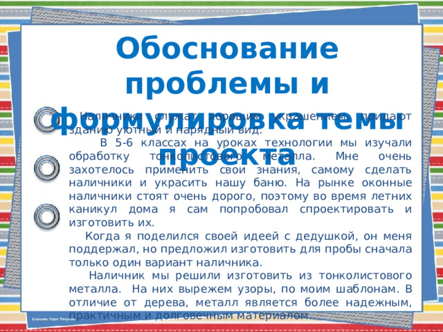 Обоснование проблемы и формулировка темы проекта  Наличники служат хорошим украшением, придают зданию уютный и нарядный вид.  В 5-6 классах на уроках технологии мы изучали обработку тонколистового металла. Мне очень захотелось применить свои знания, самому сделать наличники и украсить нашу баню. На рынке оконные наличники стоят очень дорого, поэтому во время летних каникул дома я сам попробовал спроектировать и изготовить их.  Когда я поделился своей идеей с дедушкой, он меня поддержал, но предложил изготовить для пробы сначала только один вариант наличника.  Наличник мы решили изготовить из тонколистового металла. На них вырежем узоры, по моим шаблонам. В отличие от дерева, металл является более надежным, практичным и долговечным материалом. 