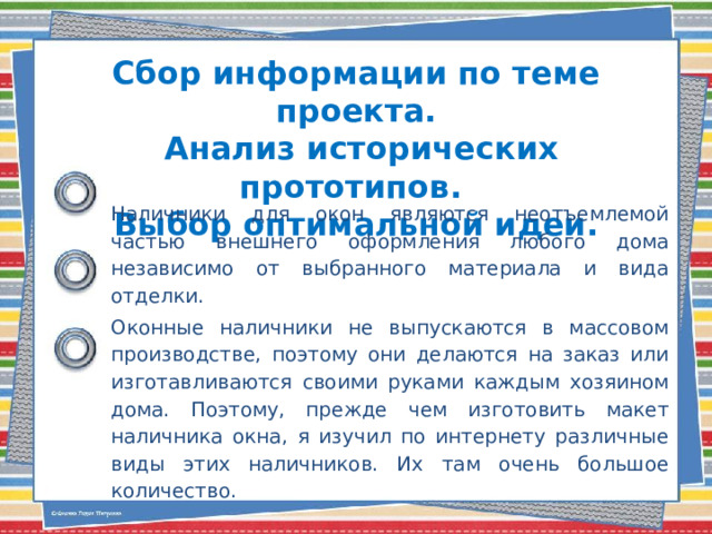 Сбор информации по теме проекта.  Анализ исторических прототипов.  Выбор оптимальной идеи. Наличники для окон являются неотъемлемой частью внешнего оформления любого дома независимо от выбранного материала и вида отделки. Оконные наличники не выпускаются в массовом производстве, поэтому они делаются на заказ или изготавливаются своими руками каждым хозяином дома. Поэтому, прежде чем изготовить макет наличника окна, я изучил по интернету различные виды этих наличников. Их там очень большое количество. 