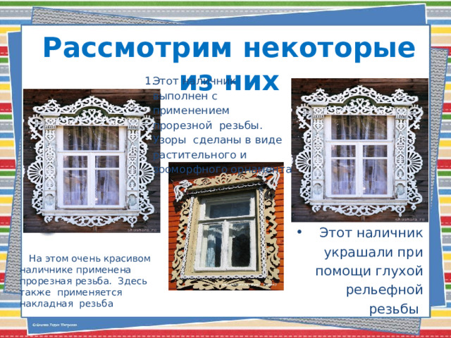 Рассмотрим некоторые из них Этот наличник выполнен с применением прорезной резьбы. Узоры сделаны в виде растительного и зооморфного орнамента Этот наличник украшали при помощи глухой рельефной резьбы  .  На этом очень красивом наличнике применена прорезная резьба. Здесь также применяется накладная резьба 