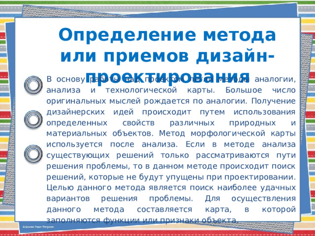 Определение метода или приемов дизайн-проектирования   В основу работы над проектом легли методы аналогии, анализа и технологической карты. Большое число оригинальных мыслей рождается по аналогии. Получение дизайнерских идей происходит путем использования определенных свойств различных природных и материальных объектов. Метод морфологической карты используется после анализа. Если в методе анализа существующих решений только рассматриваются пути решения проблемы, то в данном методе происходит поиск решений, которые не будут упущены при проектировании. Целью данного метода является поиск наиболее удачных вариантов решения проблемы. Для осуществления данного метода составляется карта, в которой заполняются функции или признаки объекта. 