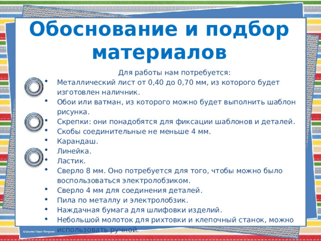 Обоснование и подбор материалов   Для работы нам потребуется: Металлический лист от 0,40 до 0,70 мм, из которого будет изготовлен наличник. Обои или ватман, из которого можно будет выполнить шаблон рисунка. Скрепки: они понадобятся для фиксации шаблонов и деталей. Скобы соединительные не меньше 4 мм. Карандаш. Линейка. Ластик. Сверло 8 мм. Оно потребуется для того, чтобы можно было воспользоваться электролобзиком. Сверло 4 мм для соединения деталей. Пила по металлу и электролобзик. Наждачная бумага для шлифовки изделий. Небольшой молоток для рихтовки и клепочный станок, можно использовать ручной . 