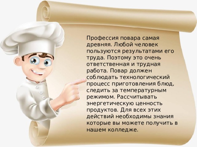Профессия повара самая древняя. Любой человек пользуются результатами его труда. Поэтому это очень ответственная и трудная работа. Повар должен соблюдать технологический процесс приготовления блюд, следить за температурным режимом. Рассчитывать энергетическую ценность продуктов. Для всех этих действий необходимы знания которые вы можете получить в нашем колледже. 