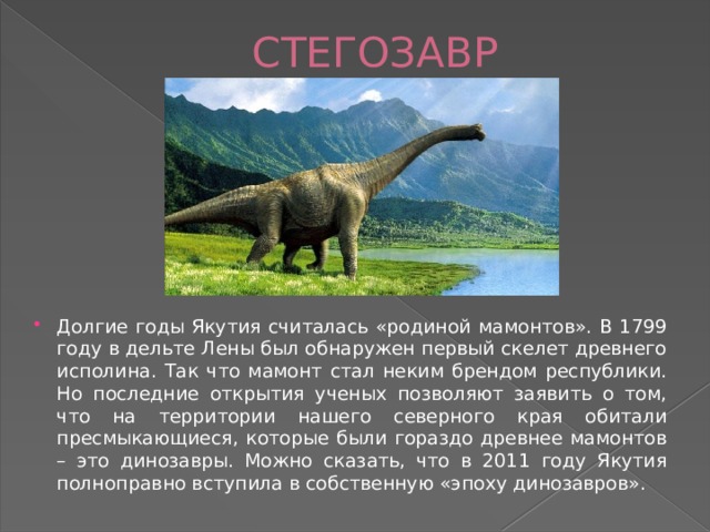  СТЕГОЗАВР Долгие годы Якутия считалась «родиной мамонтов». В 1799 году в дельте Лены был обнаружен первый скелет древнего исполина. Так что мамонт стал неким брендом республики. Но последние открытия ученых позволяют заявить о том, что на территории нашего северного края обитали пресмыкающиеся, которые были гораздо древнее мамонтов – это динозавры. Можно сказать, что в 2011 году Якутия полноправно вступила в собственную «эпоху динозавров». 