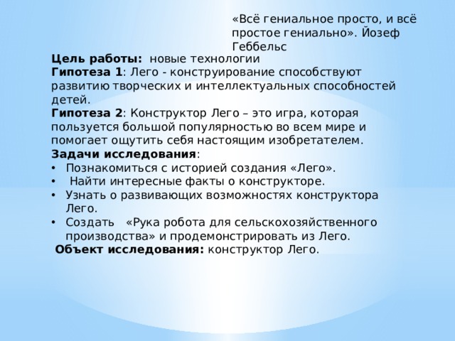 «Всё гениальное просто, и всё простое гениально». Йозеф Геббельс Цель работы: новые технологии Гипотеза 1 : Лего - конструирование способствуют развитию творческих и интеллектуальных способностей детей. Гипотеза 2 : Конструктор Лего – это игра, которая пользуется большой популярностью во всем мире и помогает ощутить себя настоящим изобретателем. Задачи исследования : Познакомиться с историей создания «Лего».  Найти интересные факты о конструкторе. Узнать о развивающих возможностях конструктора Лего. Создать «Рука робота для сельскохозяйственного производства» и продемонстрировать из Лего.  Объект исследования: конструктор Лего. 