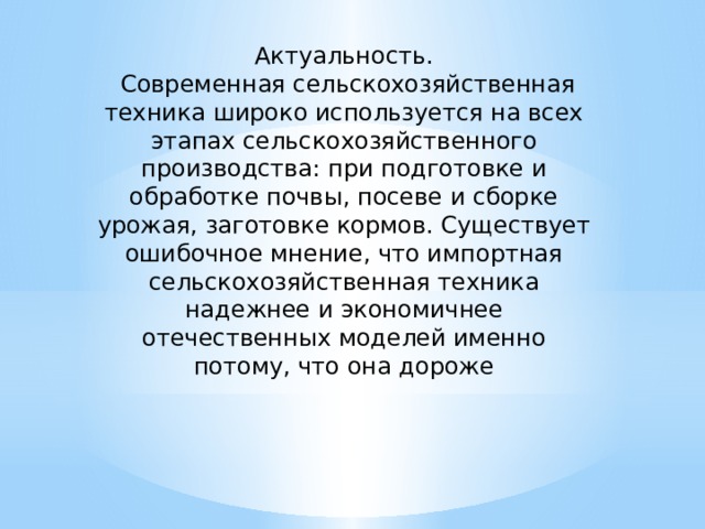 Актуальность.  Современная сельскохозяйственная техника широко используется на всех этапах сельскохозяйственного производства: при подготовке и обработке почвы, посеве и сборке урожая, заготовке кормов. Существует ошибочное мнение, что импортная сельскохозяйственная техника надежнее и экономичнее отечественных моделей именно потому, что она дороже 
