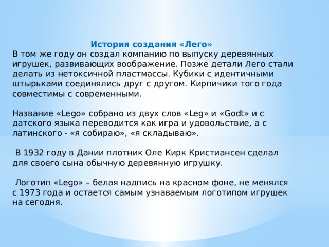 История создания «Лего» В том же году он создал компанию по выпуску деревянных игрушек, развивающих воображение. Позже детали Лего стали делать из нетоксичной пластмассы. Кубики с идентичными штырьками соединялись друг с другом. Кирпичики того года совместимы с современными. Название «Lego» собрано из двух слов «Leg» и «Godt» и с датского языка переводится как игра и удовольствие, а с латинского - «я собираю», «я складываю».  В 1932 году в Дании плотник Оле Кирк Кристиансен сделал для своего сына обычную деревянную игрушку.  Логотип «Lego» – белая надпись на красном фоне, не менялся с 1973 года и остается самым узнаваемым логотипом игрушек на сегодня. 