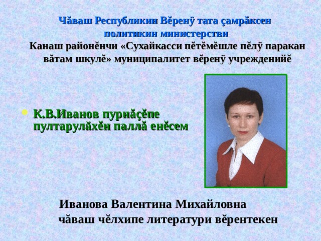 Ч ă ваш Республикин В ĕ рен ÿ тата ç амр ă ксен  политикин министерстви  Канаш район ĕ нчи «Сухайкасси п ĕ т ĕ м ĕ шле п ĕ л ÿ паракан в ă там шкул ĕ » м униципалитет  в ĕ рен ÿ  учреждений ĕ К.В.Иванов пурн ăçĕ пе пултарулӑх ĕ н палл ă ен ĕ сем    Иванова Валентина Михайловна  ч ă ваш ч ĕ лхипе литератури в ĕ рентекен 