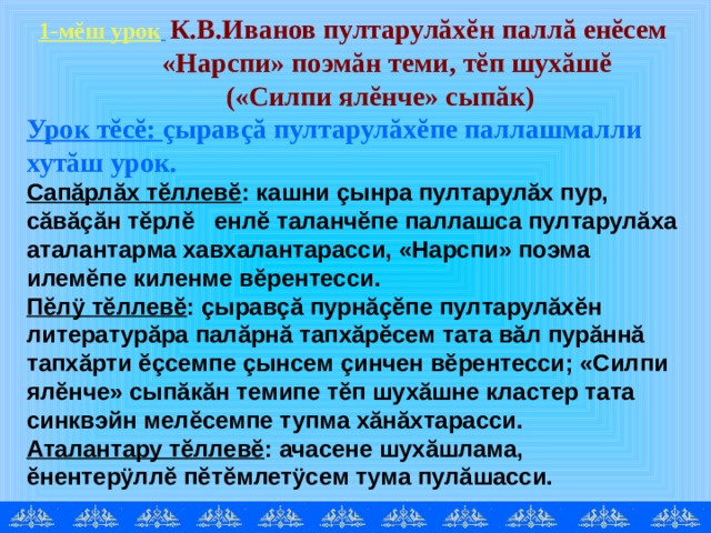 1-мĕш урок   К.В.Иванов пултарулăхĕн паллă енĕсем   «Нарспи» поэмăн теми, тĕп шухăшĕ   («Силпи ялĕнче» сыпăк) Урок тĕсĕ: çыравçă пултарулăхĕпе паллашмалли хутăш урок. Сапăрлăх тĕллевĕ : кашни çынра пултарулăх пур, сăвăçăн тĕрлĕ енлĕ таланчĕпе паллашса пултарулăха аталантарма хавхалантарасси, «Нарспи» поэма илемĕпе киленме вĕрентесси. Пĕлÿ тĕллевĕ : çыравçă пурнăçĕпе пултарулăхĕн литературăра палăрнă тапхăрĕсем тата вăл пурăннă тапхăрти ĕçсемпе çынсем çинчен вĕрентесси; «Силпи ялĕнче» сыпăкăн темипе тĕп шухăшне кластер тата синквэйн мелĕсемпе тупма хăнăхтарасси. Аталантару тĕллевĕ : ачасене шухăшлама, ĕнентерÿллĕ пĕтĕмлетÿсем тума пулăшасси. 