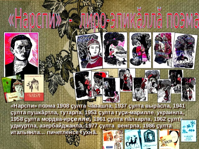«Нарспи» поэма 1908 ç улта ч ă вашла, 1937 ç улта выр ă сла, 1941 ç улта пушк ă ртла, тутарла, 1953 ç улта ту ç и-марилле , украинла, 1958 ç улта мордва-ир ç елле, 1961 ç улта  п ă лхарла, 1962 ç улта  удмуртла, азербайджанла, 1977 ç улта венгрла, 1986 ç улта итальянла… пичетленсе тухн ă . 
