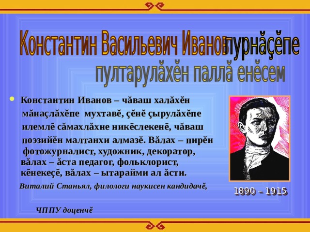Константин Иванов – чăваш халăхĕн  мăнаçлăхĕпе мухтавĕ, çĕнĕ çырулăхĕпе  илемлĕ сăмахлăхне никĕслекенĕ, чăваш  поэзийĕн малтанхи алмазĕ. Вăлах – пирĕн фотожурналист, художник, декоратор, вăлах – ăста педагог, фольклорист, кĕнекеçĕ, вăлах – ытарайми ал ăсти.  Виталий Станьял, филологи наукисен кандидачĕ,   ЧППУ доценч ĕ  1890 – 1915 