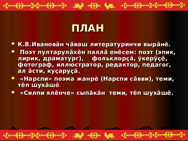 ПЛАН К.В.Иванов ă н ч ă ваш литературинчи выр ă н ĕ .  Поэт пултарулăх ĕ н палл ă ен ĕ сем: поэт (эпик, лирик, драматург), фольклор ç ă, ÿкерÿ çĕ ,  фотограф, иллюстратор, редактор, педагог, ал ă сти, ку ç ару çă .  «Нарспи» поэма жанр ĕ (Нарспи с ă вви), теми, т ĕ п шух ă ш ĕ .  «Силпи ял ĕ нче» сып ă к ă н теми, т ĕ п шух ă ш ĕ .  
