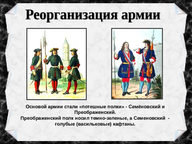 Основой армии стали «потешные полки» - Семёновский и Преображенский. Преображенский полк носил темно-зеленые, а Семеновский  - голубые (васильковые) кафтаны. 