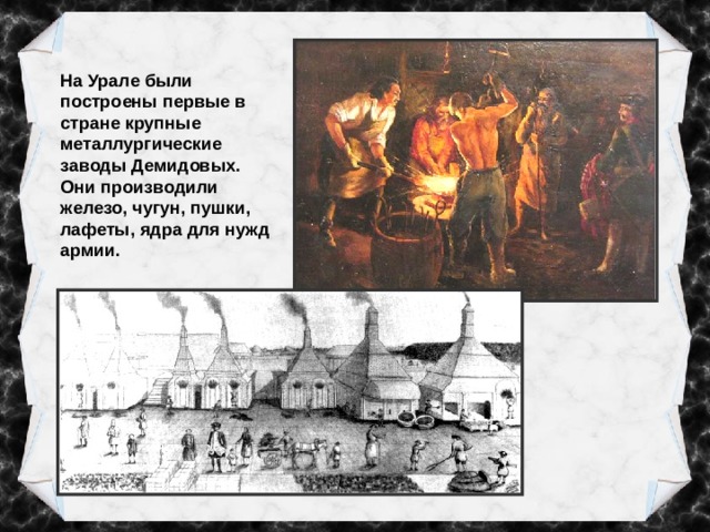 На Урале были построены первые в стране крупные металлургические заводы Демидовых. Они производили железо, чугун, пушки, лафеты, ядра для нужд армии. 