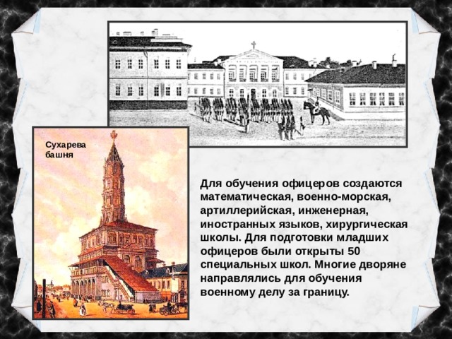 Сухарева башня Для обучения офицеров создаются математическая, военно-морская, артиллерийская, инженерная, иностранных языков, хирургическая школы. Для подготовки младших офицеров были открыты 50 специальных школ. Многие дворяне направлялись для обучения военному делу за границу. 