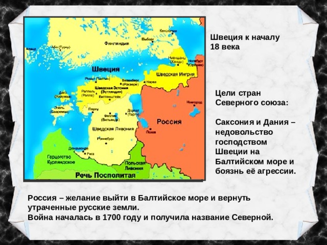 Швеция к началу 18 века Балтийское море – «шведское озеро» Цели стран Северного союза: Саксония и Дания – недовольство господством Швеции на Балтийском море и боязнь её агрессии. Россия – желание выйти в Балтийское море и вернуть утраченные русские земли. Война началась в 1700 году и получила название Северной. 