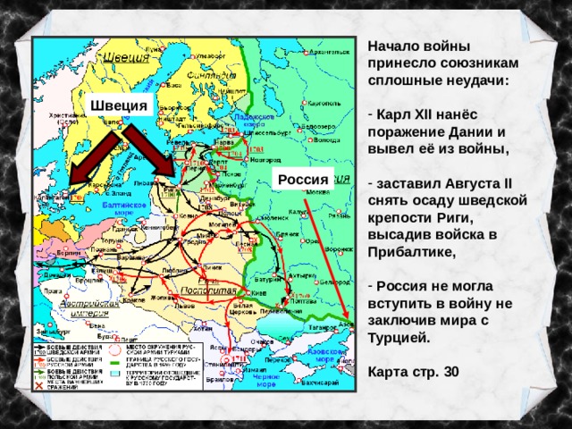 Начало войны принесло союзникам сплошные неудачи:  Карл XII нанёс поражение Дании и вывел её из войны,   заставил Августа II снять осаду шведской крепости Риги, высадив войска в Прибалтике,   Россия не могла вступить в войну не заключив мира с Турцией.  Карта стр. 30 Швеция Россия 