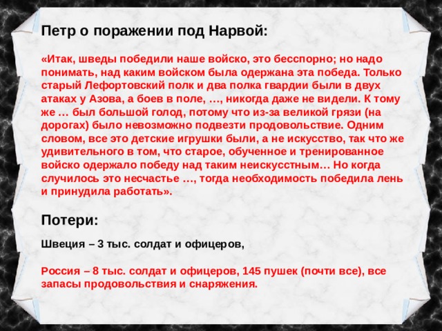 Петр о поражении под Нарвой:  «Итак, шведы победили наше войско, это бесспорно; но надо понимать, над каким войском была одержана эта победа. Только старый Лефортовский полк и два полка гвардии были в двух атаках у Азова, а боев в поле, …, никогда даже не видели. К тому же … был большой голод, потому что из-за великой грязи (на дорогах) было невозможно подвезти продовольствие. Одним словом, все это детские игрушки были, а не искусство, так что же удивительного в том, что старое, обученное и тренированное войско одержало победу над таким неискусстным… Но когда случилось это несчастье …, тогда необходимость победила лень и принудила работать». Потери: Швеция – 3 тыс. солдат и офицеров, Россия – 8 тыс. солдат и офицеров, 145 пушек (почти все), все запасы продовольствия и снаряжения. 
