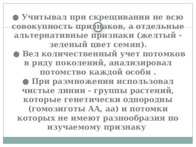 ● Учитывал при скрещивании не всю совокупность признаков, а отдельные альтернативные признаки (желтый - зеленый цвет семян).  ● Вел количественный учет потомков в ряду поколений, анализировал потомство каждой особи .  ● При размножении использовал чистые линии - группы растений, которые генетически однородны (гомозиготы AA, aa) и потомки которых не имеют разнообразия по изучаемому признаку 