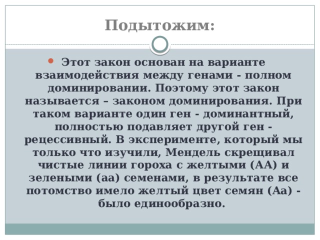 Подытожим: Этот закон основан на варианте взаимодействия между генами - полном доминировании. Поэтому этот закон называется – законом доминирования. При таком варианте один ген - доминантный, полностью подавляет другой ген - рецессивный. В эксперименте, который мы только что изучили, Мендель скрещивал чистые линии гороха с желтыми (АА) и зелеными (aa) семенами, в результате все потомство имело желтый цвет семян (Aa) - было единообразно. 