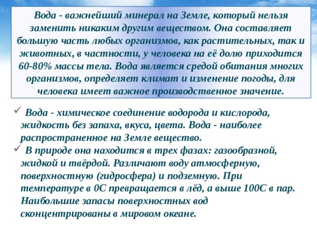 Вода - важнейший минерал на Земле, который нельзя заменить никаким другим веществом. Она составляет большую часть любых организмов, как растительных, так и животных, в частности, у человека на её долю приходится 60-80% массы тела. Вода является средой обитания многих организмов, определяет климат и изменение погоды, для человека имеет важное производственное значение.  Вода - химическое соединение водорода и кислорода, жидкость без запаха, вкуса, цвета. Вода - наиболее распространенное на Земле вещество.  В природе она находится в трех фазах: газообразной, жидкой и твёрдой. Различают воду атмосферную, поверхностную (гидросфера) и подземную. При температуре в 0С превращается в лёд, а выше 100С в пар. Наибольшие запасы поверхностных вод сконцентрированы в мировом океане. 