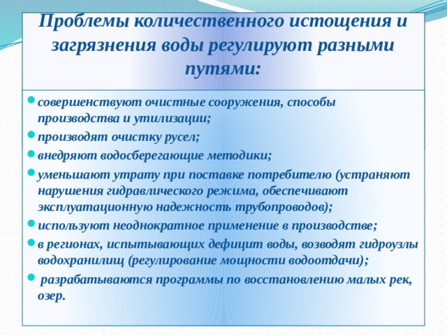 Проблемы количественного истощения и загрязнения воды регулируют разными путями:     совершенствуют очистные сооружения, способы производства и утилизации; производят очистку русел; внедряют водосберегающие методики; уменьшают утрату при поставке потребителю (устраняют нарушения гидравлического режима, обеспечивают эксплуатационную надежность трубопроводов); используют неоднократное применение в производстве; в регионах, испытывающих дефицит воды, возводят гидроузлы водохранилищ (регулирование мощности водоотдачи);  разрабатываются программы по восстановлению малых рек, озер.   