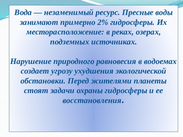 Вода — незаменимый ресурс. Пресные воды занимают примерно 2% гидросферы. Их месторасположение: в реках, озерах, подземных источниках.   Нарушение природного равновесия в водоемах создает угрозу ухудшения экологической обстановки. Перед жителями планеты стоят задачи охраны гидросферы и ее восстановления .    