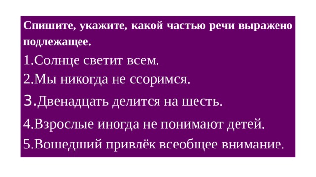 Спишите, укажите, какой частью речи выражено подлежащее. Солнце светит всем. Мы никогда не ссоримся. 3 . Двенадцать делится на шесть. 4.Взрослые иногда не понимают детей. 5.Вошедший привлёк всеобщее внимание.   