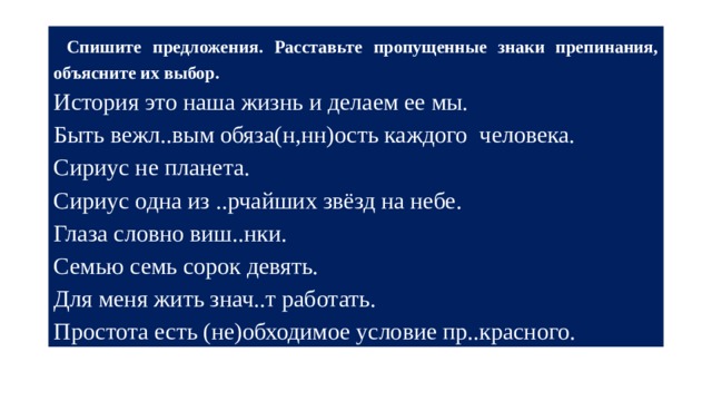  Спишите предложения. Расставьте пропущенные знаки препинания, объясните их выбор.  История это наша жизнь и делаем ее мы. Быть вежл..вым обяза(н,нн)ость каждого человека. Сириус не планета. Сириус одна из ..рчайших звёзд на небе. Глаза словно виш..нки. Семью семь сорок девять. Для меня жить знач..т работать. Простота есть (не)обходимое условие пр..красного. 