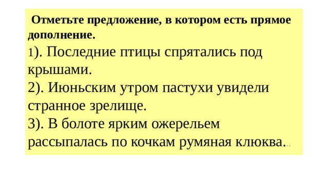  Отметьте предложение, в котором есть прямое дополнение.   1 ). Последние птицы спрятались под крышами.  2). Июньским утром пастухи увидели странное зрелище.  3). В болоте ярким ожерельем рассыпалась по кочкам румяная клюква. . .   