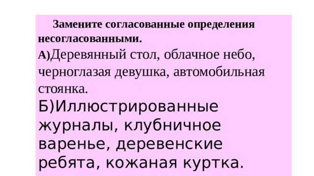  Замените согласованные определения несогласованными.  А) Деревянный стол, облачное небо, черноглазая девушка, автомобильная стоянка. Б)Иллюстрированные журналы, клубничное варенье, деревенские ребята, кожаная куртка.   