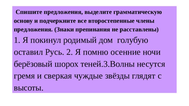  Спишите предложения, выделите грамматическую основу и подчеркните все второстепенные члены предложения. (Знаки препинания не расставлены)   1. Я покинул родимый дом голубую оставил Русь. 2. Я помню осенние ночи берёзовый шорох теней.3.Волны несутся гремя и сверкая чуждые звёзды глядят с высоты. 