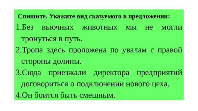  Спишите. Укажите вид сказуемого в предложении: Без вьючных животных мы не могли тронуться в путь. Тропа здесь проложена по увалам с правой стороны долины. Сюда приезжали директора предприятий договориться о подключении нового цеха. Он боится быть смешным. 