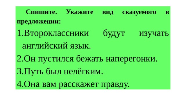  Спишите. Укажите вид сказуемого в предложении: 1.Второклассники будут изучать английский язык. 2.Он пустился бежать наперегонки. 3.Путь был нелёгким. 4.Она вам расскажет правду. 