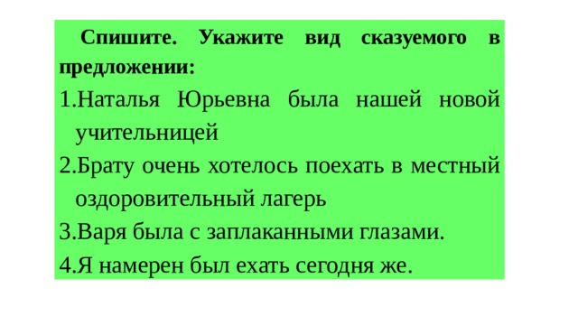  Спишите. Укажите вид сказуемого в предложении: 1.Наталья Юрьевна была нашей новой учительницей 2.Брату очень хотелось поехать в местный оздоровительный лагерь 3.Варя была с заплаканными глазами. 4.Я намерен был ехать сегодня же. 