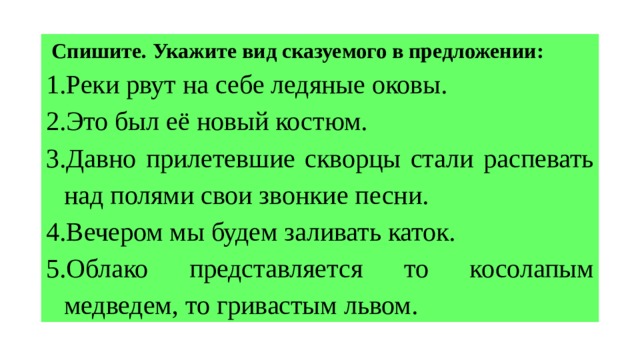  Спишите. Укажите вид сказуемого в предложении: Реки рвут на себе ледяные оковы. Это был её новый костюм. Давно прилетевшие скворцы стали распевать над полями свои звонкие песни. Вечером мы будем заливать каток. Облако представляется то косолапым медведем, то гривастым львом. 