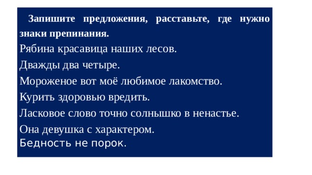  Запишите предложения, расставьте, где нужно знаки препинания. Рябина красавица наших лесов. Дважды два четыре. Мороженое вот моё любимое лакомство. Курить здоровью вредить. Ласковое слово точно солнышко в ненастье. Она девушка с характером. Бедность не порок. 